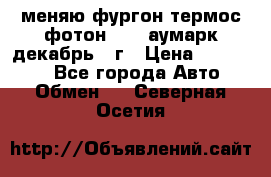 меняю фургон термос фотон 3702 аумарк декабрь 12г › Цена ­ 400 000 - Все города Авто » Обмен   . Северная Осетия